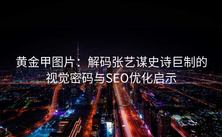 黄金甲图片：解码张艺谋史诗巨制的视觉密码与SEO优化启示