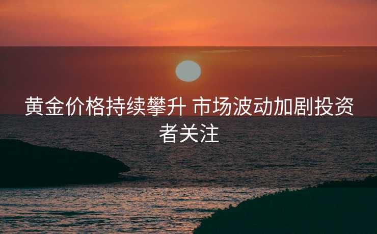 黄金价格持续攀升 市场波动加剧投资者关注
