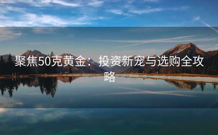 聚焦50克黄金：投资新宠与选购全攻略