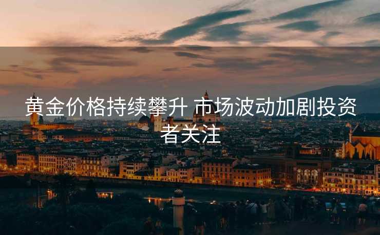 黄金价格持续攀升 市场波动加剧投资者关注