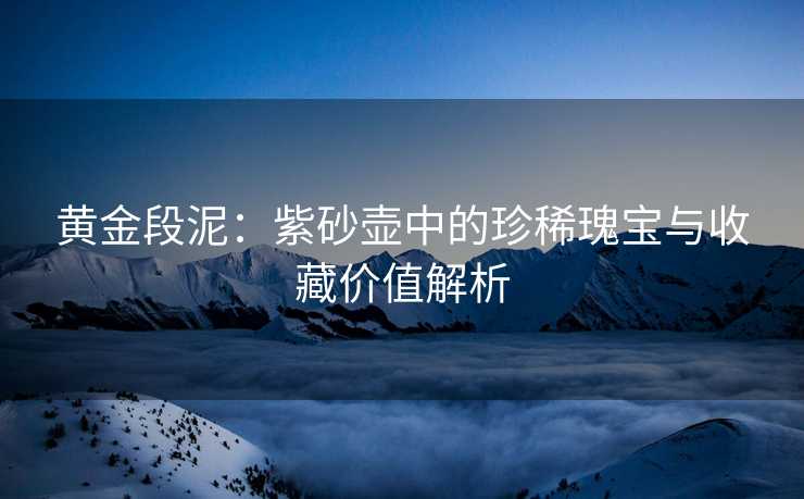 黄金段泥：紫砂壶中的珍稀瑰宝与收藏价值解析