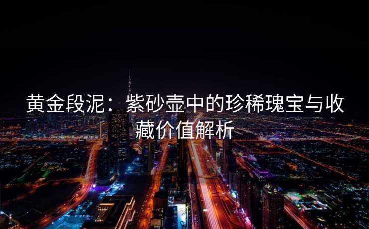 黄金段泥：紫砂壶中的珍稀瑰宝与收藏价值解析