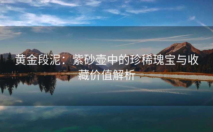 黄金段泥：紫砂壶中的珍稀瑰宝与收藏价值解析