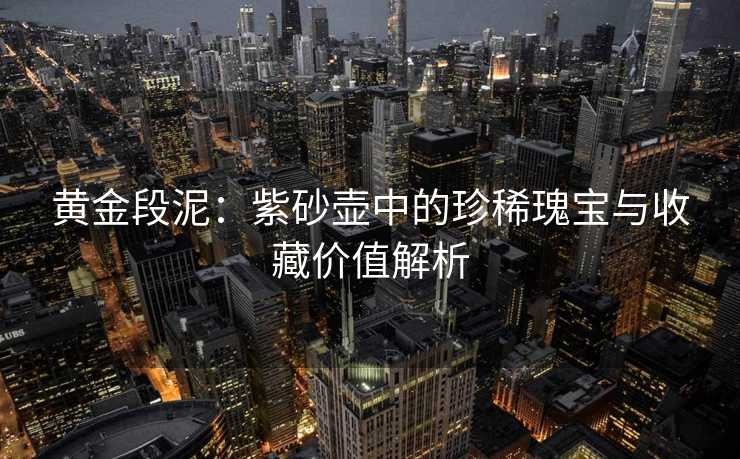 黄金段泥：紫砂壶中的珍稀瑰宝与收藏价值解析