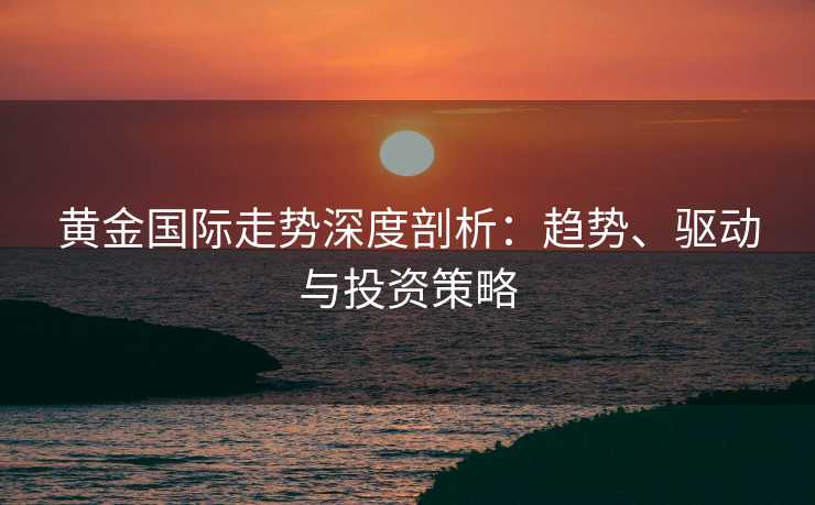 黄金国际走势深度剖析：趋势、驱动与投资策略