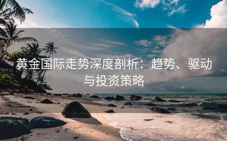 黄金国际走势深度剖析：趋势、驱动与投资策略