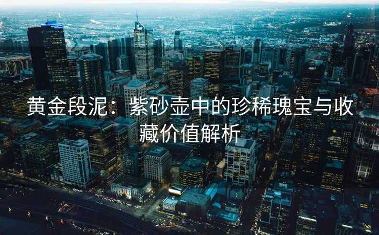 黄金段泥：紫砂壶中的珍稀瑰宝与收藏价值解析