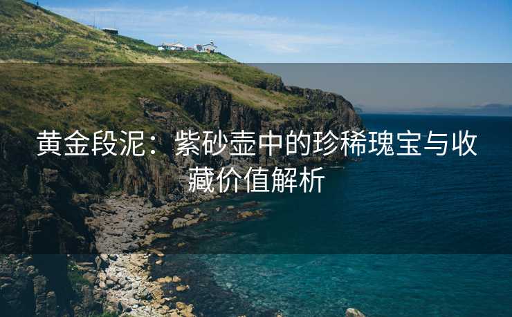 黄金段泥：紫砂壶中的珍稀瑰宝与收藏价值解析