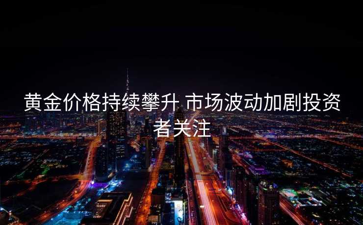 黄金价格持续攀升 市场波动加剧投资者关注
