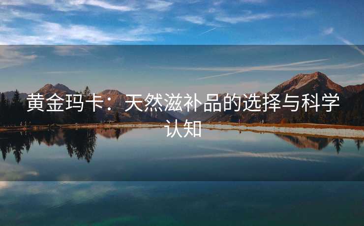 黄金玛卡：天然滋补品的选择与科学认知