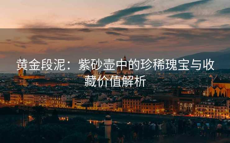黄金段泥：紫砂壶中的珍稀瑰宝与收藏价值解析