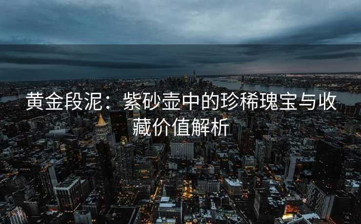 黄金段泥：紫砂壶中的珍稀瑰宝与收藏价值解析