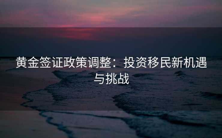 黄金签证政策调整：投资移民新机遇与挑战