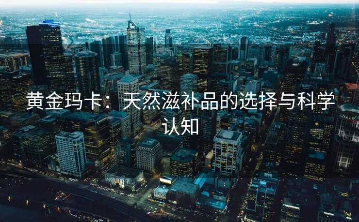 黄金玛卡：天然滋补品的选择与科学认知