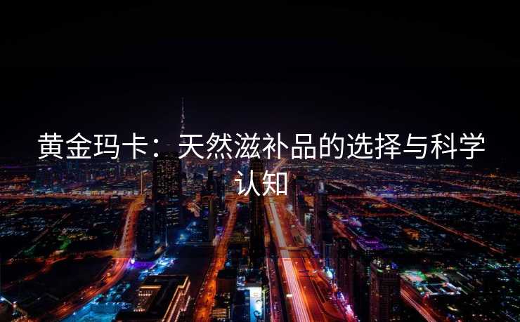 黄金玛卡：天然滋补品的选择与科学认知