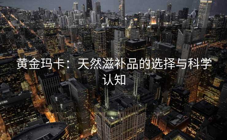 黄金玛卡：天然滋补品的选择与科学认知