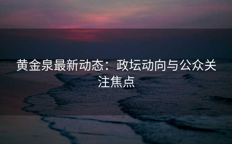 黄金泉最新动态：政坛动向与公众关注焦点