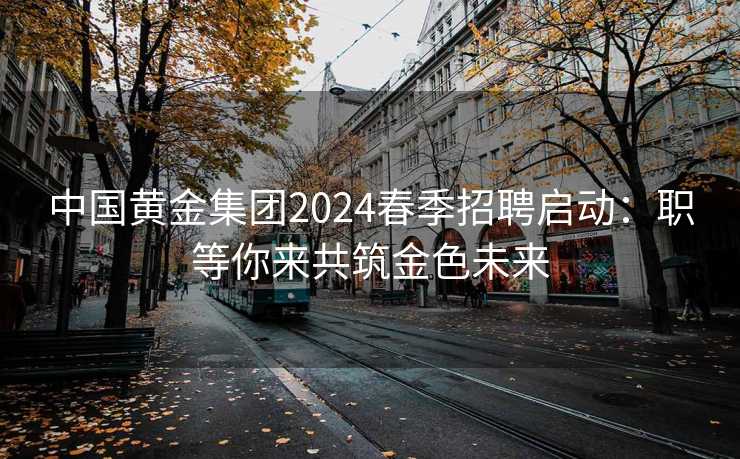 中国黄金集团2024春季招聘启动：职等你来共筑金色未来