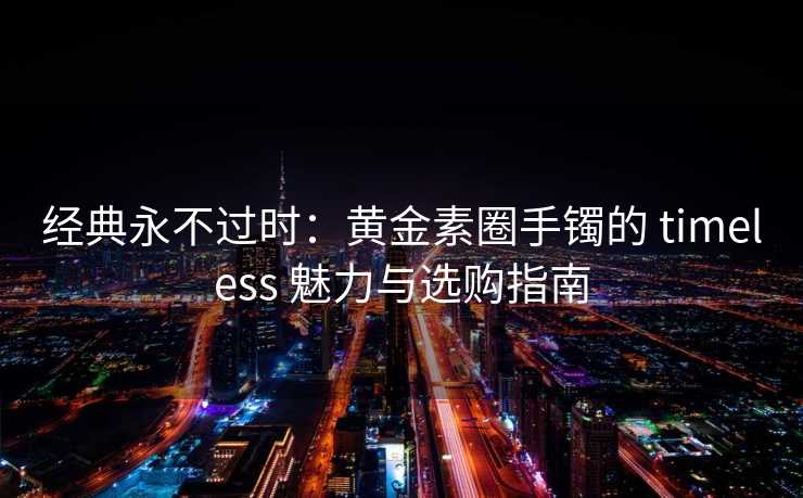 经典永不过时：黄金素圈手镯的 timeless 魅力与选购指南