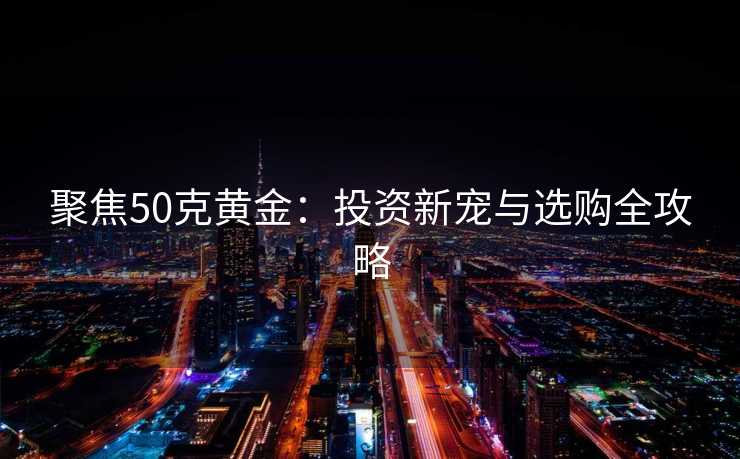 聚焦50克黄金：投资新宠与选购全攻略