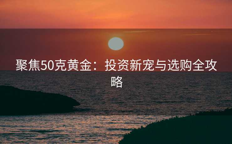 聚焦50克黄金：投资新宠与选购全攻略