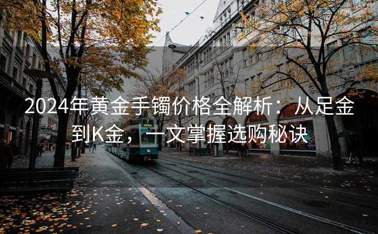 2024年黄金手镯价格全解析：从足金到K金，一文掌握选购秘诀