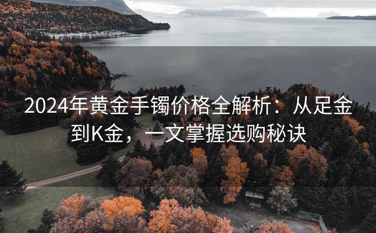 2024年黄金手镯价格全解析：从足金到K金，一文掌握选购秘诀