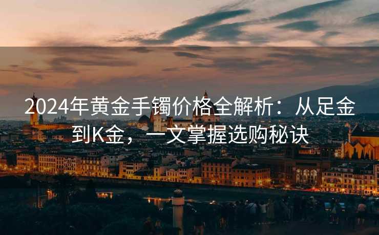 2024年黄金手镯价格全解析：从足金到K金，一文掌握选购秘诀