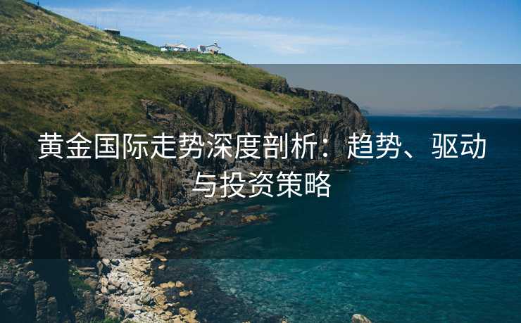 黄金国际走势深度剖析：趋势、驱动与投资策略