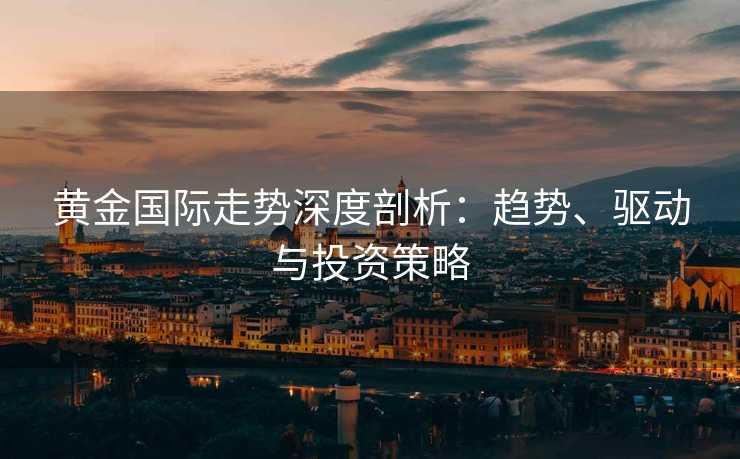 黄金国际走势深度剖析：趋势、驱动与投资策略