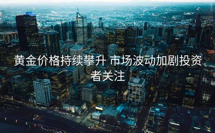 黄金价格持续攀升 市场波动加剧投资者关注