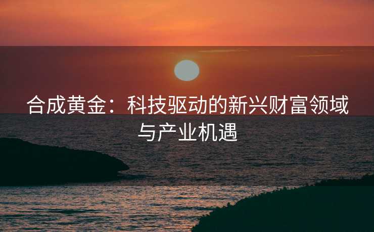 合成黄金：科技驱动的新兴财富领域与产业机遇