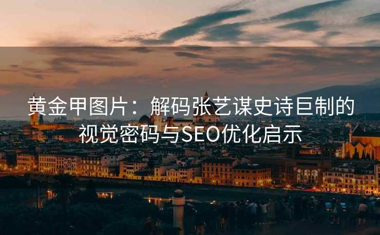 黄金甲图片：解码张艺谋史诗巨制的视觉密码与SEO优化启示