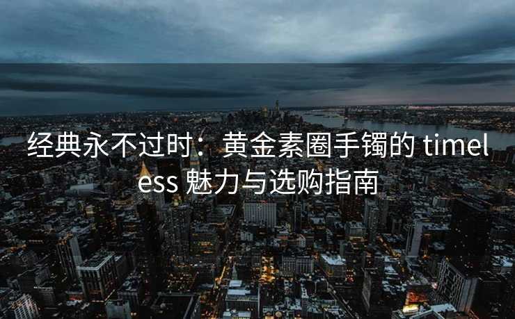 经典永不过时：黄金素圈手镯的 timeless 魅力与选购指南