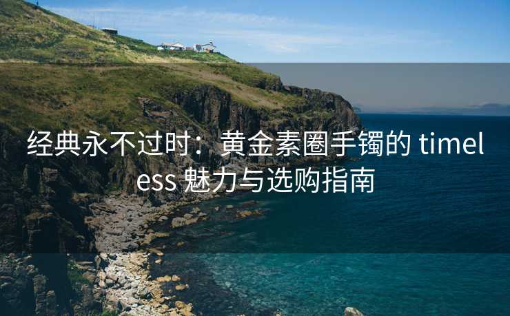 经典永不过时：黄金素圈手镯的 timeless 魅力与选购指南