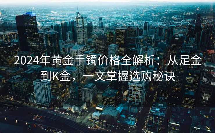2024年黄金手镯价格全解析：从足金到K金，一文掌握选购秘诀