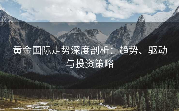黄金国际走势深度剖析：趋势、驱动与投资策略