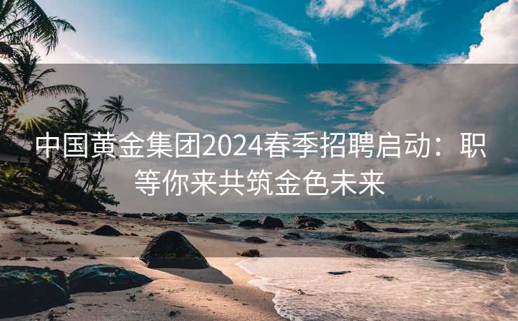 中国黄金集团2024春季招聘启动：职等你来共筑金色未来