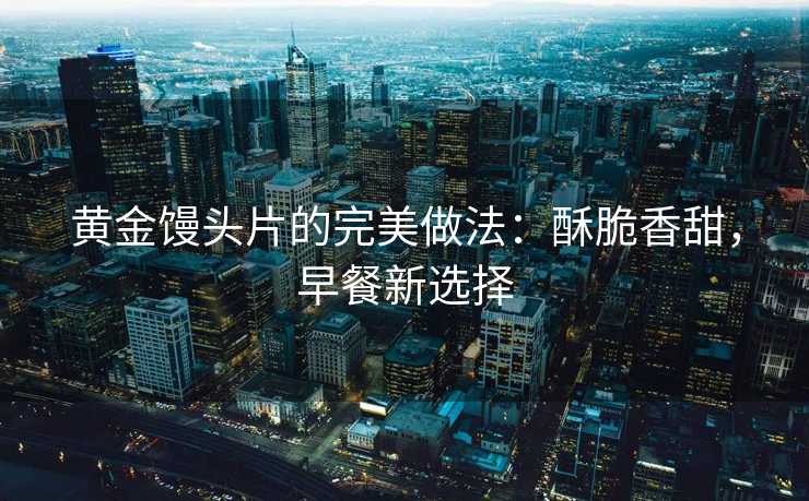 黄金馒头片的完美做法:酥脆香甜,早餐新选择 黄金馒头片的完美做法:酥脆香甜,早餐新选择