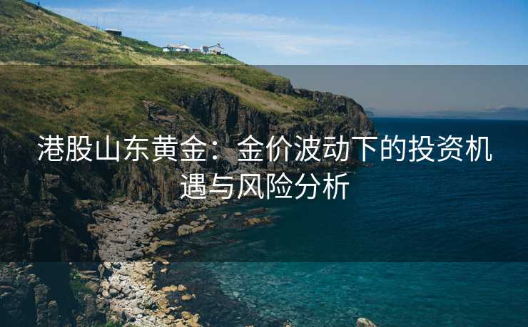 港股山东黄金:金价波动下的投资机遇与风险分析 港股山东黄金:金价波动下的投资机遇与风险分析