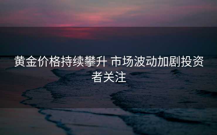 黄金价格持续攀升 市场波动加剧投资者关注