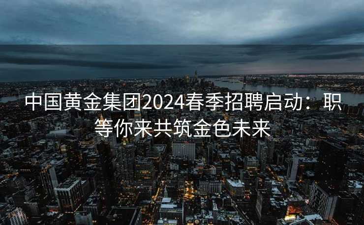 中国黄金集团2024春季招聘启动：职等你来共筑金色未来