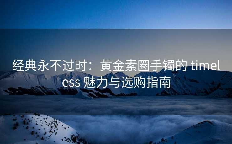 经典永不过时：黄金素圈手镯的 timeless 魅力与选购指南