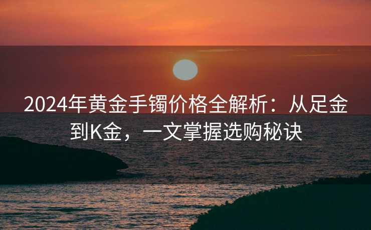 2024年黄金手镯价格全解析：从足金到K金，一文掌握选购秘诀