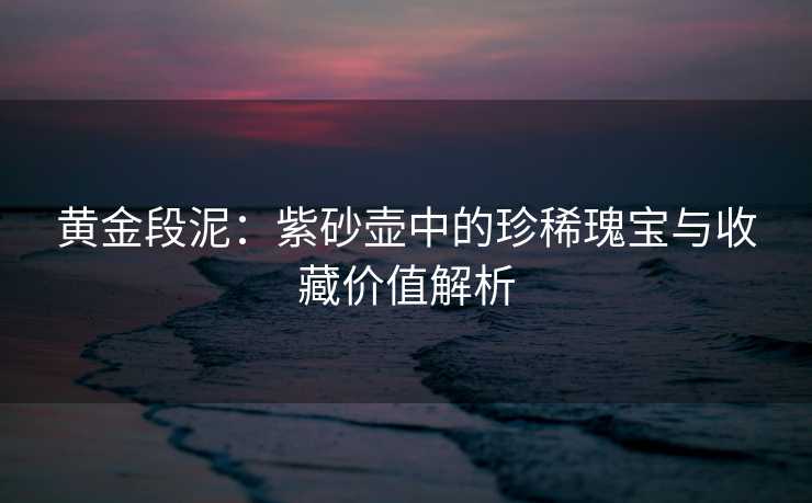 黄金段泥：紫砂壶中的珍稀瑰宝与收藏价值解析