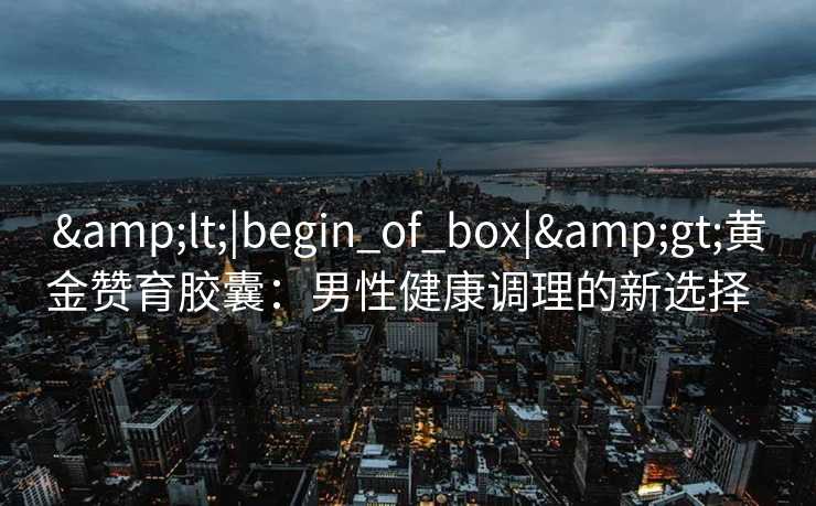 <|begin_of_box|>黄金赞育胶囊:男性健康调理的新选择   <|begin_of_box|>黄金赞育胶囊:男性健康调理的新选择