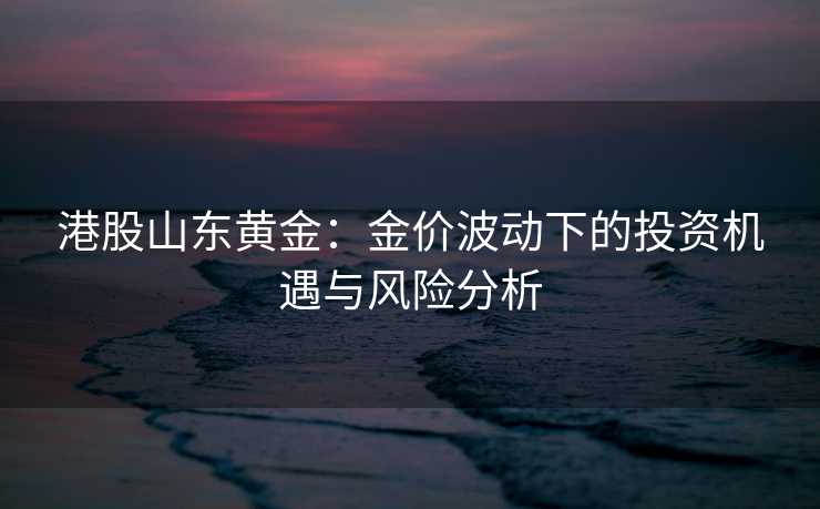 港股山东黄金:金价波动下的投资机遇与风险分析 港股山东黄金:金价波动下的投资机遇与风险分析