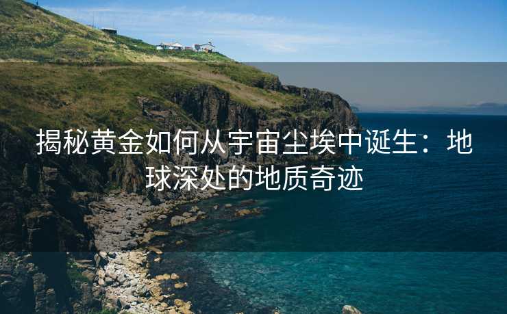 揭秘黄金如何从宇宙尘埃中诞生:地球深处的地质奇迹 揭秘黄金如何从宇宙尘埃中诞生:地球深处的地质奇迹