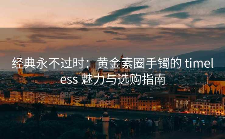 经典永不过时：黄金素圈手镯的 timeless 魅力与选购指南
