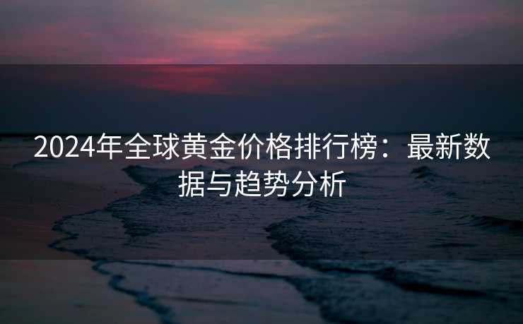 2024年全球黄金价格排行榜：最新数据与趋势分析